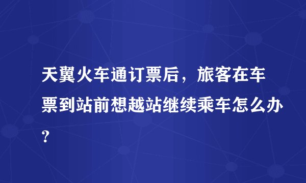 天翼火车通订票后，旅客在车票到站前想越站继续乘车怎么办？