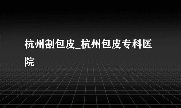 杭州割包皮_杭州包皮专科医院