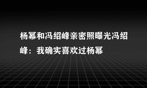 杨幂和冯绍峰亲密照曝光冯绍峰：我确实喜欢过杨幂