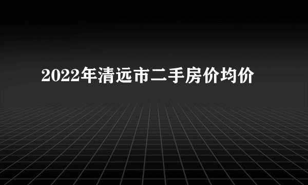 2022年清远市二手房价均价