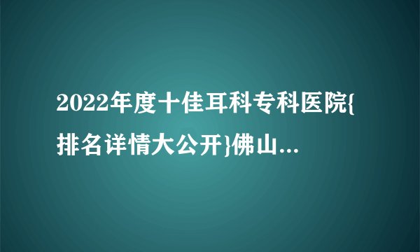2022年度十佳耳科专科医院{排名详情大公开}佛山听力医院排名-复禾推荐