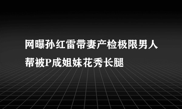 网曝孙红雷带妻产检极限男人帮被P成姐妹花秀长腿