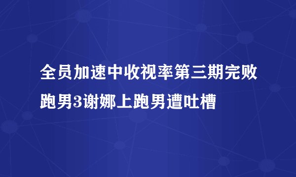 全员加速中收视率第三期完败跑男3谢娜上跑男遭吐槽