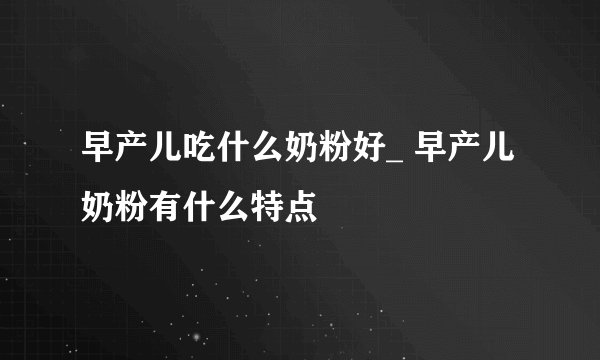 早产儿吃什么奶粉好_ 早产儿奶粉有什么特点