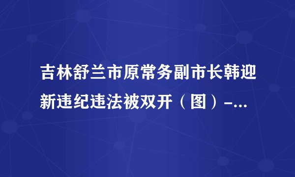 吉林舒兰市原常务副市长韩迎新违纪违法被双开（图）--反腐倡廉