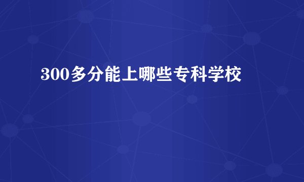 300多分能上哪些专科学校
