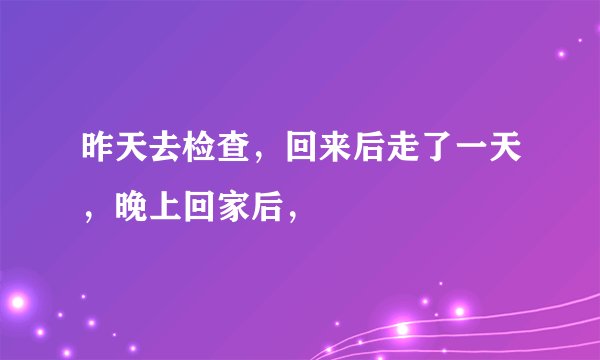 昨天去检查，回来后走了一天，晚上回家后，