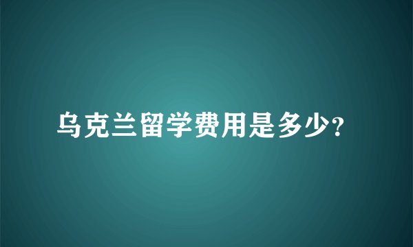 乌克兰留学费用是多少?