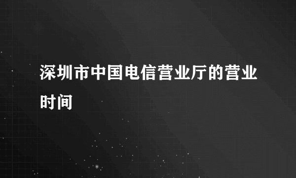 深圳市中国电信营业厅的营业时间