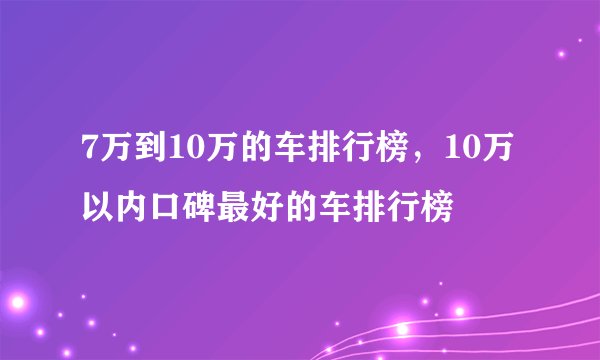 7万到10万的车排行榜，10万以内口碑最好的车排行榜