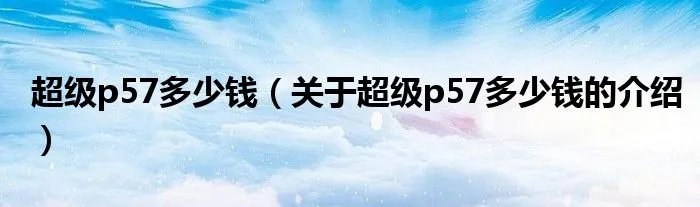 超级p57多少钱（关于超级p57多少钱的介绍）