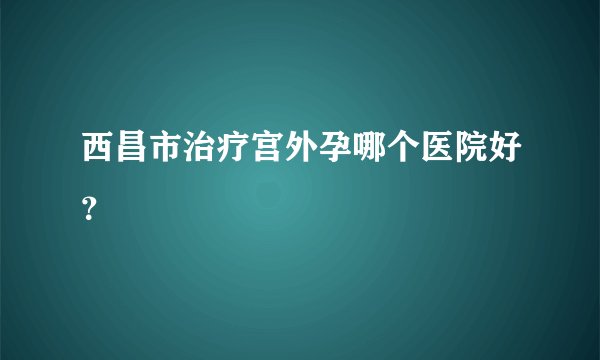 西昌市治疗宫外孕哪个医院好？