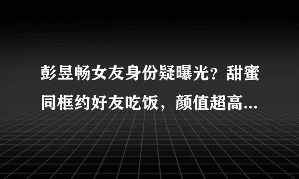 彭昱畅女友身份疑曝光？甜蜜同框约好友吃饭，颜值超高性格开朗
