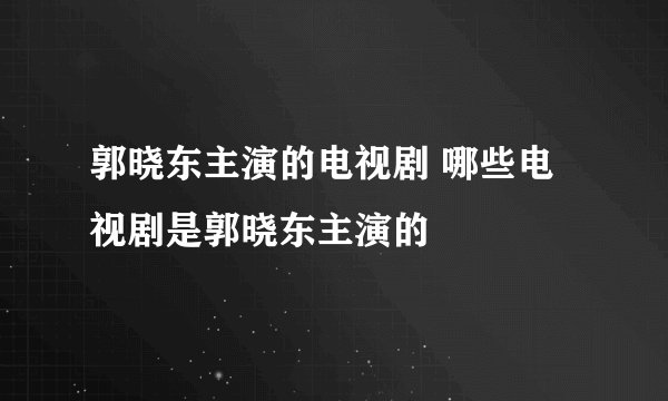 郭晓东主演的电视剧 哪些电视剧是郭晓东主演的