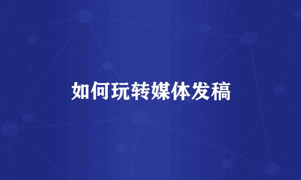 如何玩转媒体发稿