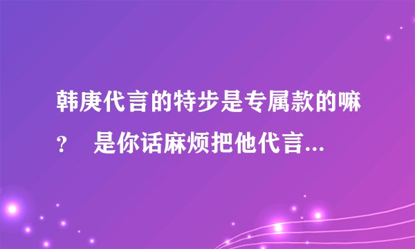 韩庚代言的特步是专属款的嘛? 是你话麻烦把他代言的发张图图过来?