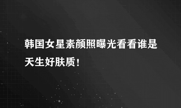 韩国女星素颜照曝光看看谁是天生好肤质!