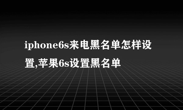 iphone6s来电黑名单怎样设置,苹果6s设置黑名单