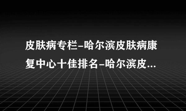 皮肤病专栏-哈尔滨皮肤病康复中心十佳排名-哈尔滨皮肤病医院