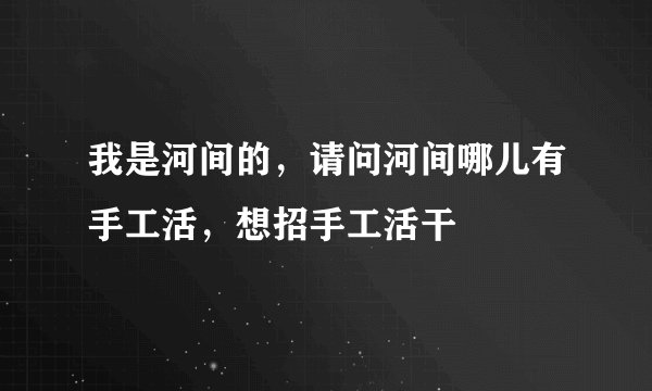 我是河间的，请问河间哪儿有手工活，想招手工活干