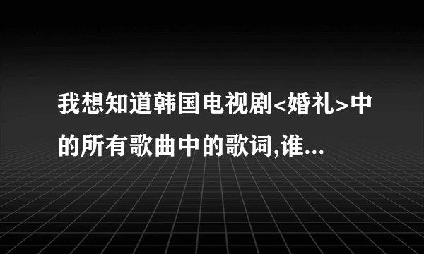 我想知道韩国电视剧<婚礼>中的所有歌曲中的歌词,谁能告诉我下啊!谢谢大家了!