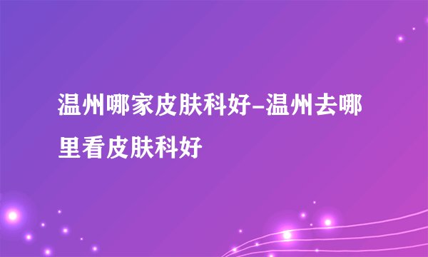温州哪家皮肤科好-温州去哪里看皮肤科好