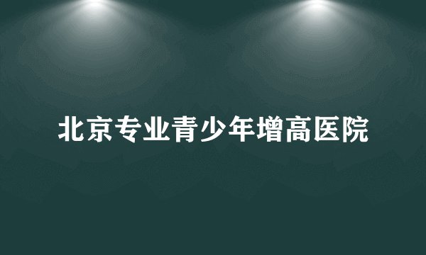 北京专业青少年增高医院