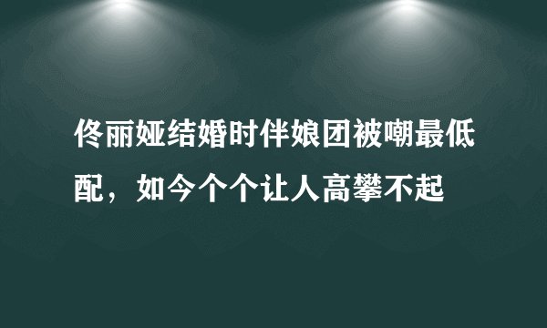 佟丽娅结婚时伴娘团被嘲最低配，如今个个让人高攀不起