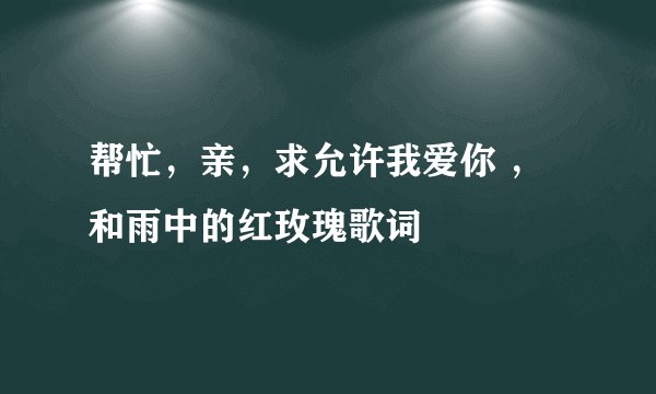 帮忙，亲，求允许我爱你 ，和雨中的红玫瑰歌词