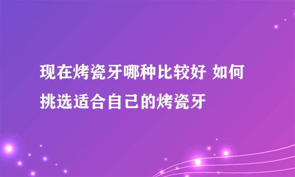 现在烤瓷牙哪种比较好 如何挑选适合自己的烤瓷牙