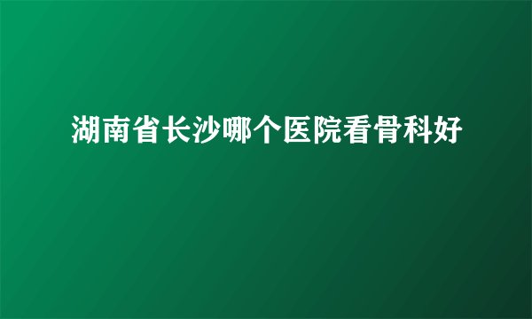 湖南省长沙哪个医院看骨科好