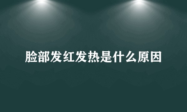 脸部发红发热是什么原因