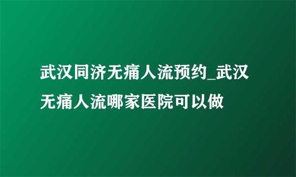 武汉同济无痛人流预约_武汉无痛人流哪家医院可以做