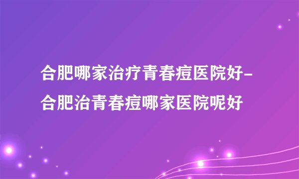 合肥哪家治疗青春痘医院好-合肥治青春痘哪家医院呢好