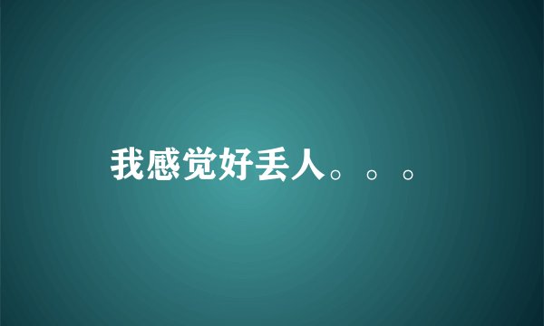 我感觉好丢人。。。
